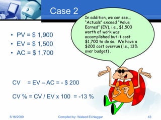 Case 2
                                        In addition, we can see...
                                        “Actuals” exceed “Value
                                        Earned” (EV), i.e., $1,500
                                        worth of work was
• PV = $ 1,900                          accomplished but it cost
                                        $1,700 to do so. We have a
• EV = $ 1,500                          $200 cost overrun (i.e., 13%
                                        over budget) .
• AC = $ 1,700



 CV         = EV – AC = - $ 200

 CV % = CV / EV x 100 = -13 %


5/16/2009              Compiled by: Waleed El-Naggar                   43
 