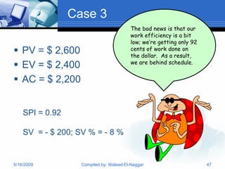 Case 3
                                         The bad news is that our
                                         work efficiency is a bit
                                         low; we’re getting only 92
 PV = $ 2,600                           cents of work done on
                                         the dollar. As a result,
                                         we are behind schedule.
 EV = $ 2,400
 AC = $ 2,200


    SPI = 0.92

    SV = - $ 200; SV % = - 8 %


5/16/2009          Compiled by: Waleed El-Naggar                      47
 