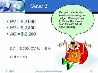 Case 3
                                          The good news is that
                                          we’re under-running our
                                          budget. We’re getting
 PV = $ 2,600                            $1.09 worth of work
                                          done for each $1.00
                                          we’re spending.
 EV = $ 2,400
 AC = $ 2,200


    CV = $ 200; CV % = 8 %

    CPI = 1.09


5/16/2009         Compiled by: Waleed El-Naggar                     48
 