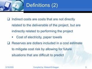 Definitions (2)

  Indirect costs are costs that are not directly
       related to the deliverable of the project, but are
       indirectly related to performing the project
       Cost of electricity, paper towels
  Reserves are dollars included in a cost estimate
       to mitigate cost risk by allowing for future
       situations that are difficult to predict


5/16/2009              Compiled by: Waleed El-Naggar        5
 