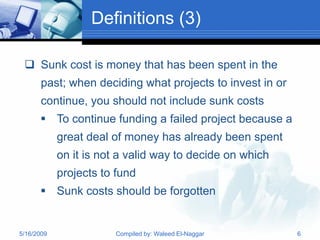 Definitions (3)

  Sunk cost is money that has been spent in the
       past; when deciding what projects to invest in or
       continue, you should not include sunk costs
       To continue funding a failed project because a
            great deal of money has already been spent
            on it is not a valid way to decide on which
            projects to fund
       Sunk costs should be forgotten


5/16/2009              Compiled by: Waleed El-Naggar       6
 