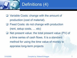 Definitions (4)

  Variable Costs: change with the amount of
       production (cost of material).
  Fixed Costs: do not change with production
       (rent, setup costs, … etc)
  Net present value: the total present value (PV) of
       a time series of cash flows. It is a standard
       method for using the time value of money to
       appraise long-term projects


5/16/2009             Compiled by: Waleed El-Naggar     7
 