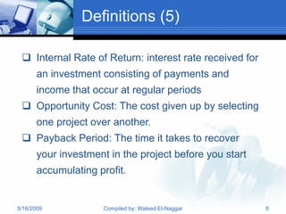 Definitions (5)

  Internal Rate of Return: interest rate received for
       an investment consisting of payments and
       income that occur at regular periods
  Opportunity Cost: The cost given up by selecting
       one project over another.
  Payback Period: The time it takes to recover
       your investment in the project before you start
       accumulating profit.


5/16/2009             Compiled by: Waleed El-Naggar      8
 