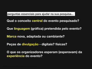 perguntas essenciais para ajudar na sua pesquisa...

Qual o conceito central do evento pesquisado?
Que linguagem (gráﬁca) pretendida pelo evento?
Marca nova, adaptada ou cambiante?
Peças de divulgação - digitais? físicas?
O que os organizadores esperam (esperavam) da
experiência do evento?

MATERIAL DE APOIO da Profa. Claudia Bordin Rodrigues Se quiser usar, seja legal e cite a fonte.

 