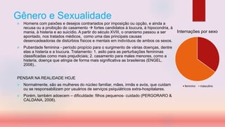 Gênero e Sexualidade
 Homens com paixões e desejos contrariados por imposição ou opção, e ainda a
recusa ou a proibição do casamento  fortes candidatos à loucura, à hipocondria, à
mania, à histeria e ao suicídio. A partir do século XVIII, o onanismo passou a ser
apontado, nos tratados médicos, como uma das principais causas
desencadeadoras de distúrbios físicos e mentais em indivíduos de ambos os sexos.
 Puberdade feminina - período propício para o surgimento de várias doenças, dentre
elas a histeria e a loucura. Tratamento: 1. asilo para as perturbações femininas
classificadas como mais prejudiciais; 2. casamento para males menores, como a
histeria, doença que atingia de forma mais significativa as brasileiras (ENGEL,
2008)..
PENSAR NA REALIDADE HOJE
 Normalmente, são as mulheres do núcleo familiar, mães, irmãs e avós, que cuidam
ou se responsabilizam por usuários de serviços psiquiátricos extra-hospitalares.
 Porém, também adoecem – dificuldade: filhos pequenos- cuidado (PERGORARO &
CALDANA, 2008).
Internações por sexo
feminino masculino
 
