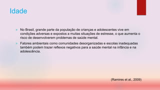 Idade
 No Brasil, grande parte da população de crianças e adolescentes vive em
condições adversas e expostos a muitas situações de estresse, o que aumenta o
risco de desenvolverem problemas de saúde mental.
 Fatores ambientais como comunidades desorganizadas e escolas inadequadas
também podem trazer reflexos negativos para a saúde mental na infância e na
adolescência.
(Ramires et al., 2009)
 
