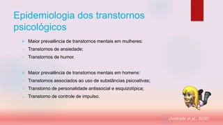 Epidemiologia dos transtornos
psicológicos
 Maior prevalência de transtornos mentais em mulheres:
 Transtornos de ansiedade;
 Transtornos de humor.
 Maior prevalência de transtornos mentais em homens:
 Transtornos associados ao uso de substâncias psicoativas;
 Transtorno de personalidade antissocial e esquizotípica;
 Transtorno de controle de impulso.
(Andrade et al., 2006)
 