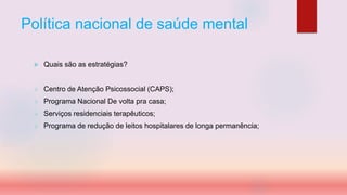Política nacional de saúde mental
 Quais são as estratégias?
 Centro de Atenção Psicossocial (CAPS);
 Programa Nacional De volta pra casa;
 Serviços residenciais terapêuticos;
 Programa de redução de leitos hospitalares de longa permanência;
 