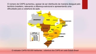O número de CAPS aumentou, apesar de ser distribuído de maneira desigual pelo
território brasileiro, relevando a diferença estrutural e apresentando uma
dificuldade para a cobertura da ação.
O indicador CAPS/100.000 habitantes : cobertura dos CAPS em cada Estado Brasil
 