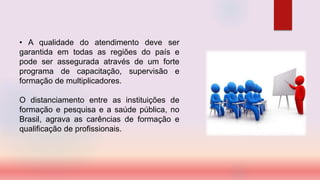 • A qualidade do atendimento deve ser
garantida em todas as regiões do país e
pode ser assegurada através de um forte
programa de capacitação, supervisão e
formação de multiplicadores.
O distanciamento entre as instituições de
formação e pesquisa e a saúde pública, no
Brasil, agrava as carências de formação e
qualificação de profissionais.
 