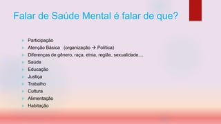 Falar de Saúde Mental é falar de que?
 Participação
 Atenção Básica (organização  Política)
 Diferenças de gênero, raça, etnia, região, sexualidade....
 Saúde
 Educação
 Justiça
 Trabalho
 Cultura
 Alimentação
 Habitação
 