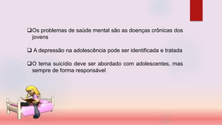 Os problemas de saúde mental são as doenças crônicas dos
jovens
 A depressão na adolescência pode ser identificada e tratada
O tema suicídio deve ser abordado com adolescentes, mas
sempre de forma responsável
 