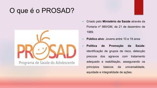 O que é o PROSAD?
 Criado pelo Ministério da Saúde através da
Portaria nº 980/GM, de 21 de dezembro de
1989.
 Público alvo: Jovens entre 10 e 19 anos
 Política de Promoção da Saúde:
identificação de grupos de risco, detecção
precoce dos agravos com tratamento
adequado e reabilitação, assegurando os
princípios básicos da universalidade,
equidade e integralidade de ações.
 