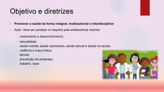 Objetivo e diretrizes
 Promover a saúde de forma integral, multissetorial e interdisciplinar
 Ação deve ser pautada no respeito pela adolescência visando:
• crescimento e desenvolvimento;
• sexualidade;
• saúde mental, saúde reprodutiva, saúde sexual e saúde na escola;
• violência e maus tratos;
• família;
• prevenção de acidentes;
• trabalho, lazer.
 