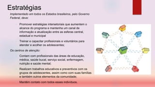Estratégias
Implementado em todos os Estados brasileiros, pelo Governo
Federal, deve:
• Promover estratégias intersetoriais que aumentem o
alcance do programa e mantenha um canal de
informação e atualização entre as esferas central,
estadual e municipal
• Treinar e capacitar profissionais e voluntários para
atender e acolher os adolescentes;
Os centros de atenção:
• Contam com profissionais das áreas de educação,
médica, saúde bucal, serviço social, enfermagem,
nutrição e saúde mental;
• Realizam trabalhos educativos e preventivos com os
grupos de adolescentes, assim como com suas famílias
e também outros elementos da comunidade;
• Mantêm contato com todos esses indivíduos.
 