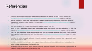 Referências
 CENTRO DE REFERÊNCIA INTERNACIONAL, Casa do Adolescente de Pinheiros vira. Vila Mundo, São Paulo, 7 jan. 2013. Disponível em: <
http://vilamundo.org.br/2013/01/unidade-pinheiros-da-casa-do-adolescente-vira-centro-de-referencia-internacional/>. Acesso em: 2 maio. 2016.
 Hora SAE, Correa AKFCC, Cordeiro ABNF, Pontes ACA. Centro de Referência em Atenção à Saúde do Adolescente no município de Jaboatão dos
Guararapes (PE). Adolescência e Saúde. 2008; 5(2): 31-35. Disponível em: http://www.adolescenciaesaude.com/detalhe_artigo.asp?id=58. Acesso em
16 de abril de 2016.
 IBGE, Censo demográfico 1991. Fundação Instituto Brasileiro de Geografia e Estatística. Brasil, 1991.
 JAGER, M E et al . O adolescente no contexto da saúde pública brasileira: reflexões sobre o PROSAD. Psicol. estud., Maringá, v.19, n.2, Junho 2014.
Disponível em: http://www.scielo.br/scielo.php?script=sci_arttext&pid=S1413-73722014000200005&lng=en&nrm=iso. Acesso em 14 de abril de 2016.
 LEÃO, L. M. Saúde do adolescente: atenção integral no plano da utopia. 2005. 180 f. Dissertação (Mestrado em Saúde Pública) - Centro de Pesquisa
Aggeu Magalhães, Fundação Oswaldo Cruz, Recife, 2005. Disponível em: http://www.cpqam.fiocruz.br/bibpdf/2005leao-lms.pdf. Acesso em 14 de abril
de 2016.
 MINISTÉRIO DA SAÚDE, Coordenação da Saúde da Criança e do Adolescente. Programa Saúde do Adolescente. Bases Programáticas 2a Edição.
Brasília; Ministério da Saúde, 1996.
 MINISTÉRIO DA SAÚDE. Normas de Atenção à Saúde Integral do Adolescente. Secretaria de Assistência à Saúde. Ministério da Saúde, Brasil. 1993.
 SEADE - Fundação Sistema Estadual de Análise de Dados. Brasil.
 SECRETARIA MUNICIPAL DA SAÚDE. Manual de atenção à saúde do adolescente. Secretaria da Saúde. Coordenação de Desenvolvimento de
Programas e Políticas de Saúde- CODEPPS. São Paulo: SMS, 2006.
 