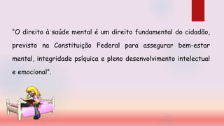 “O direito à saúde mental é um direito fundamental do cidadão,
previsto na Constituição Federal para assegurar bem-estar
mental, integridade psíquica e pleno desenvolvimento intelectual
e emocional”.
 