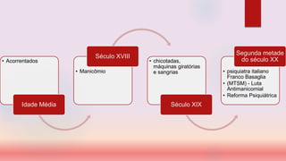 • Acorrentados
Idade Média
• Manicômio
Século XVIII
• chicotadas,
máquinas giratórias
e sangrias
Século XIX
• psiquiatra italiano
Franco Basaglia
• (MTSM) - Luta
Antimanicomial
• Reforma Psiquiátrica
Segunda metade
do século XX
 