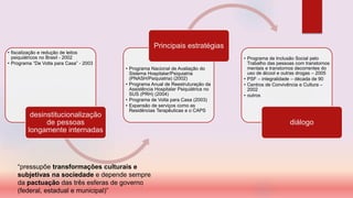 • fiscalização e redução de leitos
psiquiátricos no Brasil - 2002
• Programa “De Volta para Casa” - 2003
desinstitucionalização
de pessoas
longamente internadas
• Programa Nacional de Avaliação do
Sistema Hospitalar/Psiquiatria
(PNASH/Psiquiatria) (2002)
• Programa Anual de Reestruturação da
Assistência Hospitalar Psiquiátrica no
SUS (PRH) (2004)
• Programa de Volta para Casa (2003)
• Expansão de serviços como as
Residências Terapêuticas e o CAPS
Principais estratégias
• Programa de Inclusão Social pelo
Trabalho das pessoas com transtornos
mentais e transtornos decorrentes do
uso de álcool e outras drogas – 2005
• PSF – integralidade – década de 90
• Centros de Convivência e Cultura –
2002
• outros
diálogo
“pressupõe transformações culturais e
subjetivas na sociedade e depende sempre
da pactuação das três esferas de governo
(federal, estadual e municipal)”
 