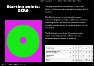 M E D I A C U LT U R E S I I : T H E P R O T E A N M A C H I N E



           Starting points:                                Zero plays a central role in mathematics as the additive
                                                           identity of the integers, real numbers, and many other algebraic
                ZERO                                       structures.




       0
                                                           The oldest known text to use a decimal place-value
                                                           system, including a zero, is the Jain text from India entitled the
                                                           Lokavibhâga, dated 458 AD.This text uses Sanskrit numeral
                                                           words for the digits, with words such as the Sanskrit word for
                                                           void for zero.


                                                           The Hindu-Arabic numerals and the positional number
                                                           system were introduced around 500 AD, and it was
                                                           introduced by Persian scientist, Al-Khwarizmi.
                                                           .




S H I R A L E E . S A U L @ R M I T. E D U . A U                                                                                10
 