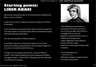 M E D I A C U LT U R E S I I : T H E P R O T E A N M A C H I N E


      Starting points:
      LIBER ABACI
      202 Leonardo of Pisa, known later by his nickname Fibonacci published Liber
      Abaci, a book on arithmetic.


      Its title has two common translations,The Book of the Abacus or The Book
      of Calculation.
                                                                                                “There, following my introduction, as a
      In this work, Fibonacci introduced the Hindu-Arabic numerals to Europe.This               consequence of marvelous instruction in
      is the major element of our decimal system, which he had learned by studying              the art, to the nine digits of the Hindus, the
      with Arabs while living in North Africa.                                                  knowledge of the art very much
                                                                                                appealed to me before all others, and for it I
      He is also remembered for the Fibonacci sequence                                          realized that all its aspects were
                                                                                                studied in Egypt, Syria, Greece, Sicily, and
      In the Fibonacci sequence of numbers, each number is the sum of the                       Provence, with their varying
      previous two numbers, starting with 0 and 1.Thus the sequence begins 0, 1, 1,             methods; and at these places thereafter, while
      2, 3, 5, 8, 13, 21, 34, 55, 89, 144, 233, 377, 610 etc.                                   on business.


      The higher up in the sequence, the closer two consecutive “Fibonacci                      The nine Indian figures are:
      numbers” of the sequence divided by each other will approach the golden                     987654321
      ratio (approximately 1 : 1.618 or 0.618 : 1).The golden ratio was used widely             With these nine figures, and with the sign 0 ...
      in the Renaissance in paintings.                                                          any number may be written.”


S H I R A L E E . S A U L @ R M I T. E D U . A U                                                                                                   11
 