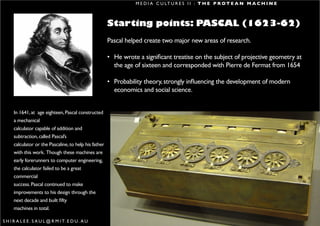 M E D I A C U LT U R E S I I : T H E P R O T E A N M A C H I N E



                                                        Starting points: PASCAL (1623-62)
                                                        Pascal helped create two major new areas of research.

                                                        • He wrote a significant treatise on the subject of projective geometry at
                                                          the age of sixteen and corresponded with Pierre de Fermat from 1654

                                                        • Probability theory, strongly influencing the development of modern
                                                          economics and social science.


      In 1641, at age eighteen, Pascal constructed
      a mechanical
      calculator capable of addition and
      subtraction, called Pascal’s
      calculator or the Pascaline, to help his father
      with this work. Though these machines are
      early forerunners to computer engineering,
      the calculator failed to be a great
      commercial
      success. Pascal continued to make
      improvements to his design through the
      next decade and built fifty
      machines in total.

S H I R A L E E . S A U L @ R M I T. E D U . A U                                                                                     12
 