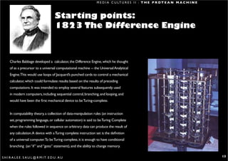 M E D I A C U LT U R E S I I : T H E P R O T E A N M A C H I N E



                                         Starting points:
                                         1823 The Difference Engine



      Charles Babbage developed a calculator, the Difference Engine, which he thought
      of as a precursor to a universal computational machine -- the Universal Analytical
      Engine.This would use loops of Jacquard’s punched cards to control a mechanical
      calculator, which could formulate results based on the results of preceding
      computations. It was intended to employ several features subsequently used
      in modern computers, including sequential control, branching, and looping, and
      would have been the first mechanical device to be Turing-complete.


      In computability theory, a collection of data-manipulation rules (an instruction
      set, programming language, or cellular automaton) is said to be Turing Complete
      when the rules followed in sequence on arbitrary data can produce the result of
      any calculation. A device with a Turing complete instruction set is the definition
      of a universal computer.To be Turing complete, it is enough to have conditional
      branching (an “if” and “goto” statement), and the ability to change memory.

S H I R A L E E . S A U L @ R M I T. E D U . A U                                                                                       13
 