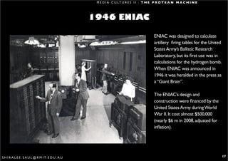M E D I A C U LT U R E S I I : T H E P R O T E A N M A C H I N E




                                                   1946 ENIAC

                                                                                        ENIAC was designed to calculate
                                                                                        artillery firing tables for the United
                                                                                        States Army’s Ballistic Research
                                                                                        Laboratory, but its first use was in
                                                                                        calculations for the hydrogen bomb.
                                                                                        When ENIAC was announced in
                                                                                        1946 it was heralded in the press as
                                                                                        a “Giant Brain”.

                                                                                        The ENIAC’s design and
                                                                                        construction were financed by the
                                                                                        United States Army during World
                                                                                        War II. It cost almost $500,000
                                                                                        (nearly $6 m in 2008, adjusted for
                                                                                        inflation).




S H I R A L E E . S A U L @ R M I T. E D U . A U                                                                                 17
 