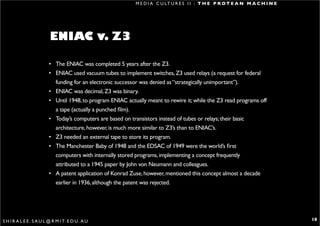 M E D I A C U LT U R E S I I : T H E P R O T E A N M A C H I N E




                          ENIAC v. Z3

                         • The ENIAC was completed 5 years after the Z3.
                         • ENIAC used vacuum tubes to implement switches, Z3 used relays (a request for federal
                           funding for an electronic successor was denied as “strategically unimportant”).
                         • ENIAC was decimal, Z3 was binary.
                         • Until 1948, to program ENIAC actually meant to rewire it; while the Z3 read programs off
                           a tape (actually a punched film).
                         • Today’s computers are based on transistors instead of tubes or relays; their basic
                           architecture, however, is much more similar to Z3’s than to ENIAC’s.
                         • Z3 needed an external tape to store its program.
                         • The Manchester Baby of 1948 and the EDSAC of 1949 were the world’s first
                           computers with internally stored programs, implementing a concept frequently
                           attributed to a 1945 paper by John von Neumann and colleagues.
                         • A patent application of Konrad Zuse, however, mentioned this concept almost a decade
                           earlier in 1936, although the patent was rejected.




S H I R A L E E . S A U L @ R M I T. E D U . A U                                                                               18
 