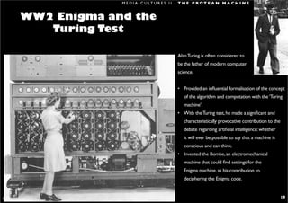 M E D I A C U LT U R E S I I : T H E P R O T E A N M A C H I N E


           WW2 Enigma and the
              Turing Test

                                                                               Alan Turing is often considered to
                                                                               be the father of modern computer
                                                                               science.


                                                                               • Provided an influential formalisation of the concept
                                                                                  of the algorithm and computation with the ‘Turing
                                                                                  machine’.
                                                                               • With the Turing test, he made a significant and
                                                                                  characteristically provocative contribution to the
                                                                                  debate regarding artificial intelligence: whether
                                                                                  it will ever be possible to say that a machine is
                                                                                  conscious and can think.
                                                                               • Invented the Bombe, an electromechanical
                                                                                  machine that could find settings for the
                                                                                  Enigma machine, as his contribution to
                                                                                  deciphering the Enigma code.


S H I R A L E E . S A U L @ R M I T. E D U . A U                                                                                       19
 