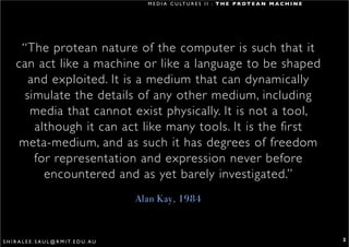 M E D I A C U LT U R E S I I : T H E P R O T E A N M A C H I N E




       “The protean nature of the computer is such that it
      can act like a machine or like a language to be shaped
         and exploited. It is a medium that can dynamically
        simulate the details of any other medium, including
         media that cannot exist physically. It is not a tool,
          although it can act like many tools. It is the first
       meta-medium, and as such it has degrees of freedom
          for representation and expression never before
            encountered and as yet barely investigated.”
                                                   Alan Kay, 1984



S H I R A L E E . S A U L @ R M I T. E D U . A U                                                                        2
 