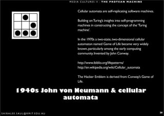 M E D I A C U LT U R E S I I : T H E P R O T E A N M A C H I N E



                                                          Cellular automata are self-replicating software machines.

                                                          Building on Turing’s insights into self-programming
                                                          machines in constructing the concept of the ‘Turing
                                                          machine’.

                                                          In the 1970s a two-state, two-dimensional cellular
                                                          automaton named Game of Life became very widely
                                                          known, particularly among the early computing
                                                          community. Invented by John Conway.

                                                          http://www.ibiblio.org/lifepatterns/
                                                          http://en.wikipedia.org/wiki/Cellular_automata

                                                          The Hacker Emblem is derived from Conway’s Game of
                                                          Life.

               1940s John von Neumann & cellular
                           automata

S H I R A L E E . S A U L @ R M I T. E D U . A U                                                                      20
 