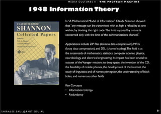 M E D I A C U LT U R E S I I : T H E P R O T E A N M A C H I N E


                             1948 Information Theory
                                                   In “A Mathematical Model of Information,’’ Claude Shannon showed
                                                   that “any message can be transmitted with as high a reliability as one
                                                   wishes, by devising the right code.The limit imposed by nature is
                                                   concerned only with the limit of the communications channel.”


                                                   Applications include ZIP files (lossless data compression), MP3s
                                                   (lossy data compression), and DSL (channel coding).The field is at
                                                   the crossroads of mathematics, statistics, computer science, physics,
                                                   neurobiology, and electrical engineering. Its impact has been crucial to
                                                   success of the Voyager missions to deep space, the invention of the CD,
                                                   the feasibility of mobile phones, the development of the Internet, the
                                                   study of linguistics and of human perception, the understanding of black
                                                   holes, and numerous other fields.


                                                   Key Concepts
                                                   • Information Entropy
                                                   • Redundancy




S H I R A L E E . S A U L @ R M I T. E D U . A U                                                                              21
 