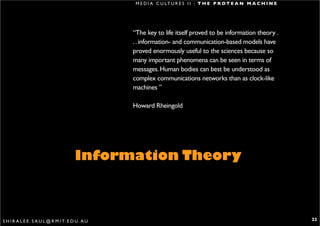 M E D I A C U LT U R E S I I : T H E P R O T E A N M A C H I N E




                                                   “The key to life itself proved to be information theory .
                                                   . . information- and communication-based models have
                                                   proved enormously useful to the sciences because so
                                                   many important phenomena can be seen in terms of
                                                   messages. Human bodies can best be understood as
                                                   complex communications networks than as clock-like
                                                   machines ”

                                                   Howard Rheingold




                                        Information Theory



S H I R A L E E . S A U L @ R M I T. E D U . A U                                                                       22
 