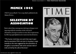 M E D I A C U LT U R E S I I : T H E P R O T E A N M A C H I N E




                       MEMEX 1945
        1945 Vennevar Bush’s ‘As we may think’ published in the
        Atlantic Review.


                     SELECTION BY
                     ASSOCIATION
        Bush realised that contemporary indexing techniques were
        imposing artificial constraints on the retrieval of
        information, forcing researchers to trace their requirements
        by following rigid alphabetical or numerical classifications.

        “ The human mind does not work that way. It oper-
        ates by association.With one item in its grasp, it snaps
        instantly to the next suggested by the association of
        thoughts, in accordance with some intricate web of
        trails carried by the cells of the brain.”

S H I R A L E E . S A U L @ R M I T. E D U . A U                                                                            23
 