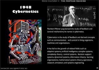 M E D I A C U LT U R E S I I : T H E P R O T E A N M A C H I N E



                       1948
                    Cybernetics



                                                          Norbert Weiner popularised the study of feedback and
                                                          control mechanisms; he names it cybernetics.

                                                          Cybernetics is the study of feedback and derived concepts
                                                          such as communication and control in living organisms,
                                                          machines and organisations.

                                                          It has led to the growth of related fields such as:
                                                          adaptive systems, artificial intelligence, complex systems,
                                                          complexity theory, control systems, decision support
                                                          systems, dynamical systems, information theory, learning
                                                          organizations, mathematical systems theory, operations
                                                          research, simulation, and systems engineering.

S H I R A L E E . S A U L @ R M I T. E D U . A U                                                                        25
 