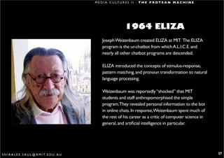 M E D I A C U LT U R E S I I : T H E P R O T E A N M A C H I N E




                                                                      1964 ELIZA
                                                       Joseph Weizenbaum created ELIZA at MIT. The ELIZA
                                                       program is the ur-chatbot from which A.L.I.C.E. and
                                                       nearly all other chatbot programs are descended.

                                                       ELIZA introduced the concepts of stimulus-response,
                                                       pattern matching, and pronoun transformation to natural
                                                       language processing.

                                                       Weizenbaum was reportedly “shocked” that MIT
                                                       students and staff anthropomorphised the simple
                                                       program.They revealed personal information to the bot
                                                       in online chats. In response,Weizenbaum spent much of
                                                       the rest of his career as a critic of computer science in
                                                       general, and artificial intelligence in particular.




S H I R A L E E . S A U L @ R M I T. E D U . A U                                                                      27
 