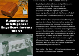 M E D I A C U LT U R E S I I : T H E P R O T E A N M A C H I N E

                                                       Douglas Engelbart, Stanford Institute, developed the idea of the
                                                       mouse and windows, the GUI, electronic mail and
                                                       teleconferencing during the 1950s and 60s. All these
                                                       components formed part of Engelbart’s “Augmentation”
                                                       project - a project that provided much of the framework for both
                                                       the development of the personal computer and for hypermedia.

                                                       “When I first heard about computers I understood from my radar
   Augmenting                                          experience during the war that if these machines can show you
   intelligence:                                       information on printouts, they could show that information on a
                                                       screen.When I saw the connection between a television-like screen.
 Engelbart invents                                     an information processor. and a medium for representing symbols to
      the UI                                           a person it all tumbled together in about half an hour. I went home
                                                       and sketched a system in which computers would draw symbols on
                                                       the screen and I could steer through different information spaces
                                                       with knobs and levers and look at words and data and graphics n
                                                       different ways. I imagined ways you could expand it to a theatre-like
                                                       environment where you could sit with colleagues and exchange
                                                       information on many levels simultaneously.”

                                                       Doug Engelbart 1968 Demo - 1 of 9 http://www.youtube.com/watc
                                                       h?v=X4kp9Ciy1nE&feature=player_embedded

S H I R A L E E . S A U L @ R M I T. E D U . A U                                                                               28
 