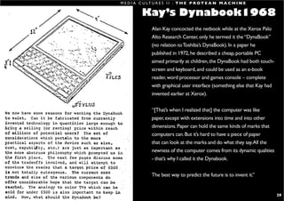 M E D I A C U LT U R E S I I : T H E P R O T E A N M A C H I N E

                                                             Kay’s Dynabook1968
                                                                  Alan Kay concocted the netbook while at the Xerox Palo
                                                                  Alto Research Center, only he termed it the “DynaBook”
                                                                  (no relation to Toshiba’s DynaBook). In a paper he
                                                                  published in 1972, he described a cheap, portable PC
                                                                  aimed primarily at children, the DynaBook had both touch-
                                                                  screen and keyboard, and could be used as an e-book
                                                                  reader, word processor and games console – complete
                                                                  with graphical user interface (something else that Kay had
                                                                  invented earlier at Xerox).


                                                                  “[That’s when I realized that] the computer was like
                                                                  paper, except with extensions into time and into other
                                                                  dimensions. Paper can hold the same kinds of marks that
                                                                  computers can. But it’s hard to have a piece of paper
                                                                  that can look at the marks and do what they say. All the
                                                                  newness of the computer comes from its dynamic qualities
                                                                  - that’s why I called it the Dynabook.


                                                                  The best way to predict the future is to invent it.”


S H I R A L E E . S A U L @ R M I T. E D U . A U                                                                               29
 