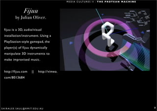 M E D I A C U LT U R E S I I : T H E P R O T E A N M A C H I N E



                         Fijuu
                by Julian Oliver.

   fijuu is a 3D, audio/visual
   installation/instrument. Using a
   PlayStation-style gamepad, the
   player(s) of fijuu dynamically
   manipulate 3D instruments to
   make improvised music.


   http://fijuu.com                ||     http://vimeo.
   com/8013684




S H I R A L E E . S A U L @ R M I T. E D U . A U                                                                             3
 