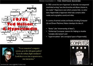 M E D I A C U LT U R E S I I : T H E P R O T E A N M A C H I N E

                                                                        In 1965 coined the term ‘hypertext’ to describe non-sequential
                                                                        interlinked writing: “text that branches and allows choices to
                                                                        the reader”. Hypertext is text which contains links to other
                                                                        texts. Hypermedia is hypertext which also contains other
                                                                        media, such as graphics, sound, and video.

       1970s                                                            In a series of seminal articles and books, including Computer

     Ted Nelson                                                         Lib and Dream Machines, Nelson develops the idea of :


   & Hypermedia                                                         • “fantics” (the “showmanship of ideas”),
                                                                        • “thinkertoys”(computer systems for helping to visualise
                                                                          “complex alternatives”), and
                                                                        • “supervirtualities” (the conceptual space of hypermedia).




                                ‘’To see tomorrow’s computer
                            systems, go to the videogame parlors!
                             Go to the military flight simulators!
                            Look there to see true responsiveness,
                                       true interaction.”

S H I R A L E E . S A U L @ R M I T. E D U . A U                                                                                         30
 