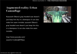 M E D I A C U LT U R E S I I : T H E P R O T E A N M A C H I N E




            Augmented reality: Urban
            Camouflage

            Kazutoshi Obana’s gray hooded coat doesn’t
            just keep him dry in a downpour. It can also
            make him seem invisible. azutoshi Obana’s
            gray hooded coat doesn’t just keep him dry
            in a downpour. It can also make him seem
            invisible.


            http://www.youtube.com/
            watch?v=1cGIwQfYWyw




S H I R A L E E . S A U L @ R M I T. E D U . A U                                                                      4
 