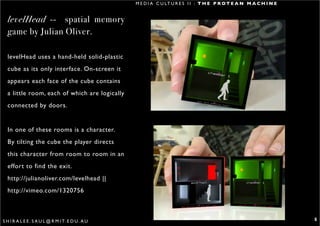 M E D I A C U LT U R E S I I : T H E P R O T E A N M A C H I N E


  levelHead -- spatial memory
  game by Julian Oliver.

  levelHead uses a hand-held solid-plastic
  cube as its only interface. On-screen it
  appears each face of the cube contains
  a little room, each of which are logically
  connected by doors.


  In one of these rooms is a character.
  By tilting the cube the player directs
  this character from room to room in an
  effort to find the exit.
  http://julianoliver.com/levelhead ||
  http://vimeo.com/1320756



S H I R A L E E . S A U L @ R M I T. E D U . A U                                                                      5
 