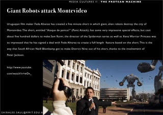 M E D I A C U LT U R E S I I : T H E P R O T E A N M A C H I N E



      Giant Robots attack Montevideo
      Uruguayan film maker Fede Alvarez has created a five minute short in which giant, alien robots destroy the city of

      Montevideo. The short, entitled “Ataque de panico!” (Panic Attack), has some very impressive special effects, but cost

      about five hundred dollars to make.Sam Raimi, the director of the Spiderman series as well as Xena Warrior Princess was

      so impressed that he has signed a deal with Fede Alvarez to create a full length feature based on the short. This is the

      way that South African Neill Blomkamp got to make District Nine out of his short, thanks to the involvement of

      Peter Jackson.



      http://www.youtube.

      com/watch?v=wOv_




S H I R A L E E . S A U L @ R M I T. E D U . A U                                                                                 6
 