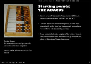 M E D I A C U LT U R E S I I : T H E P R O T E A N M A C H I N E



                                                   Starting points:
                                                   THE ABACUS
                                                   • Known to have first existed in Mesopotamia and China, in-
                                                     vented sometime between 1000 BCE and 500 BCE.


                                                   • The first abacus was almost certainly based on a flat stone
                                                     covered with sand or dust, later they generally appeared as a
                                                     wooden frame with beads sliding on wires.


                                                   • In use centuries before the adoption of the written Hindu-Ar-
                                                     abic numeral system and is still widely used by merchants and
                                                     clerks in China, Japan, Africa and elsewhere.
      Russian Abacus:
      The abacus is considered by some to be
      one of the world’s first computers.

      http://concise.britannica.com/ebc/art-
      83564




S H I R A L E E . S A U L @ R M I T. E D U . A U                                                                      8
 