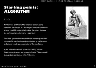M E D I A C U LT U R E S I I : T H E P R O T E A N M A C H I N E




      Starting points:
      ALGORITHM

      825 CE

      Mukhammad ibn Musa Al’Khowarizmi, a Tashkent cleric,
      developed the concept of a written process to be followed to
      achieve a goal. He published a book on the subject that gave
      the technique its modern name -- algorithm.


      This book synthesized Greek and Hindu knowledge and also
      contained his own fundamental contribution to mathematics
      and science including an explanation of the use of zero.


      It was only centuries later, in the 12th century, that the
      Arabic numeral system was introduced to the Western world
      through Latin translations of his Arithmetic.




S H I R A L E E . S A U L @ R M I T. E D U . A U                                                                           9
 