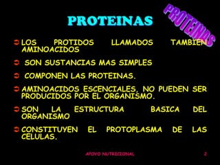 PROTEINAS
 LOS   PROTIDOS         LLAMADOS       TAMBIEN
  AMINOACIDOS
 SON SUSTANCIAS MAS SIMPLES
 COMPONEN LAS PROTEINAS.
 AMINOACIDOS ESCENCIALES, NO PUEDEN SER
  PRODUCIDOS POR EL ORGANISMO.
 SON   LA  ESTRUCTURA              BASICA   DEL
  ORGANISMO
 CONSTITUYEN   EL     PROTOPLASMA      DE   LAS
  CELULAS.

                APOYO NUTRICIONAL              2
 