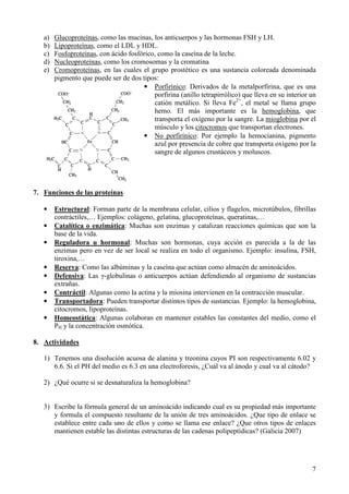 7
a) Glucoproteínas, como las mucinas, los anticuerpos y las hormonas FSH y LH.
b) Lipoproteínas, como el LDL y HDL.
c) Fosfoproteínas, con ácido fosfórico, como la caseína de la leche.
d) Nucleoproteínas, como los cromosomas y la cromatina
e) Cromoproteínas, en las cuales el grupo prostético es una sustancia coloreada denominada
pigmento que puede ser de dos tipos:
• Porfirínico: Derivados de la metalporfirina, que es una
porfirina (anillo tetrapirrólico) que lleva en su interior un
catión metálico. Si lleva Fe2+
, el metal se llama grupo
hemo. El más importante es la hemoglobina, que
transporta el oxígeno por la sangre. La mioglobina por el
músculo y los citocromos que transportan electrones.
• No porfirínico: Por ejemplo la hemocianina, pigmento
azul por presencia de cobre que transporta oxígeno por la
sangre de algunos crustáceos y moluscos.
7. Funciones de las proteínas
• Estructural: Forman parte de la membrana celular, cilios y flagelos, microtúbulos, fibrillas
contráctiles,… Ejemplos: colágeno, gelatina, glucoproteínas, queratinas,…
• Catalítica o enzimática: Muchas son enzimas y catalizan reacciones químicas que son la
base de la vida.
• Reguladora u hormonal: Muchas son hormonas, cuya acción es parecida a la de las
enzimas pero en vez de ser local se realiza en todo el organismo. Ejemplo: insulina, FSH,
tiroxina,…
• Reserva: Como las albúminas y la caseína que actúan como almacén de aminoácidos.
• Defensiva: Las γ-globulinas o anticuerpos actúan defendiendo al organismo de sustancias
extrañas.
• Contráctil: Algunas como la actina y la miosina intervienen en la contracción muscular.
• Transportadora: Pueden transportar distintos tipos de sustancias. Ejemplo: la hemoglobina,
citocromos, lipoproteínas.
• Homeostática: Algunas colaboran en mantener estables las constantes del medio, como el
PH y la concentración osmótica.
8. Actividades
1) Tenemos una disolución acuosa de alanina y treonina cuyos PI son respectivamente 6.02 y
6.6. Si el PH del medio es 6.3 en una electroforesis, ¿Cuál va al ánodo y cual va al cátodo?
2) ¿Qué ocurre si se desnaturaliza la hemoglobina?
3) Escribe la fórmula general de un aminoácido indicando cual es su propiedad más importante
y formula el compuesto resultante de la unión de tres aminoácidos. ¿Que tipo de enlace se
establece entre cada uno de ellos y como se llama ese enlace? ¿Que otros tipos de enlaces
mantienen estable las distintas estructuras de las cadenas polipeptídicas? (Galicia 2007)
 