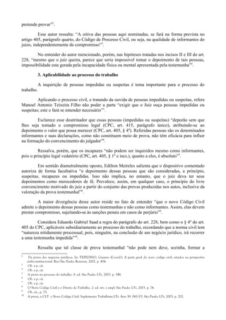 pretende provar”2
.
Esse autor ressalta: “A oitiva das pessoas aqui nominadas, se fará na forma prevista no
artigo 405, parágrafo quarto, do Código de Processo Civil, ou seja, na qualidade de informantes do
juízo, independentemente de compromisso”3
.
No entender do autor mencionado, porém, nas hipóteses tratadas nos incisos II e III do art.
228, “mesmo que o juiz queira, parece que seria impossível tomar o depoimento de tais pessoas,
impossibilidade esta gerada pela incapacidade física ou mental apresentada pela testemunha”4
.
3. Aplicabilidade ao processo do trabalho
A inquirição de pessoas impedidas ou suspeitas é tema importante para o processo do
trabalho.
Aplicando o processo civil, e tratando da ouvida de pessoas impedidas ou suspeitas, refere
Manoel Antonio Teixeira Filho não poder a parte “exigir que o Juiz ouça pessoas impedidas ou
suspeitas; este o fará se entender necessário”5
.
Esclarece esse doutrinador que essas pessoas (impedidas ou suspeitas) “deporão sem que
lhes seja tomado o compromisso legal (CPC, art. 415, parágrafo único), atribuindo-se ao
depoimento o valor que possa merecer (CPC, art. 405, § 4º). Referidas pessoas são os denominados
informantes e suas declarações, como não constituem meio de prova, não têm eficácia para influir
na formação do convencimento do julgador”6
.
Ressalva, porém, que os incapazes “não podem ser inquiridos mesmo como informantes,
pois o princípio legal vedatório (CPC, art. 405, § 1º e incs.), quanto a eles, é absoluto”7
.
Em sentido diametralmente oposto, Edilton Meireles salienta que o dispositivo comentado
autoriza de forma facultativa “o depoimento dessas pessoas que são consideradas, a princípio,
suspeitas, incapazes ou impedidas. Isso não implica, no entanto, que o juiz deva ter seus
depoimentos como merecedores de fé. Prevalece, assim, em qualquer caso, o princípio do livre
convencimento motivado do juiz a partir do conjunto das provas produzidas nos autos, inclusive da
valoração da prova testemunhal”8
.
A maior divergência desse autor reside no fato de entender “que o novo Código Civil
admite o depoimento dessas pessoas como testemunhas e não como informantes. Assim, elas devem
prestar compromisso, sujeitando-se às sanções penais em casos de perjúrio”9
.
Considera Eduardo Gabriel Saad a regra do parágrafo do art. 228, bem como o § 4º do art.
405 do CPC, aplicáveis subsidiariamente ao processo do trabalho, recordando que a norma civil tem
“natureza nitidamente processual, pois, ninguém, na conclusão de um negócio jurídico, irá recorrer
a uma testemunha impedida”10
.
Ressalta que tal classe de prova testemunhal “não pode nem deve, sozinha, formar a
2
Da prova dos negócios jurídicos. In: TEPEDINO, Gustavo (Coord.). A parte geral do novo código civil: estudos na perspectiva
civil-constitucional. Rio/São Paulo: Renovar, 2002. p. 454.
3
Ob. e p. cit.
4
Ob. e p. cit.
5
A prova no processo do trabalho. 8. ed. São Paulo: LTr, 2003. p. 348.
6
Ob. e p. cit.
7
Ob. e p. cit.
8
O Novo Código Civil e o Direito do Trabalho. 2. ed. rev. e ampl. São Paulo: LTr, 2003. p. 74.
9
Ob. cit., p. 75.
10
A prova, a CLT o Novo Código Civil. Suplemento Trabalhista LTr. Ano 39. 043/03. São Paulo: LTr, 2003. p. 202.
 