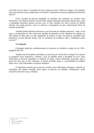 convicção do juiz sobre a veracidade do que se alega nos autos. Poder-se-á chegar a tal resultado,
mas com outra prova que complemente ou confirme o depoimento de pessoa legalmente proibida de
fazê-lo”11
.
Como exemplo de pessoas impedidas ou suspeitas, que poderiam ser ouvidas como
informantes, cita Manoel Antonio Teixeira Filho aquelas indicadas pela própria família para a qual
a empregada doméstica prestou serviços, pois os fatos narrados em Juízo ocorrem no âmbito
familiar, não tendo terceiros, como os carteiros e entregadores de gás, conhecimento direto da
situação acontecida12
.
Também Edilton Meireles menciona o caso da relação de trabalho doméstica, “onde, via de
regra, as testemunhas do fato controverso (pedido de demissão ou não, abandono de emprego ou
não, prática de falta grave ou não, pagamento de salário ou não), são pessoas vinculadas pelo
parentesco ou pela amizade íntima, com os moradores da residência onde o trabalhador presta
serviços”13
.
4. Conclusão
Continuam aplicáveis subsidiariamente ao processo do trabalho as regras do art. 405 e
parágrafos do CPC.
Também são de incidência subsidiária os incisos do art. 228 do Novo Código Civil. Quanto
ao parágrafo desse dispositivo, continua o juiz do trabalho tendo a faculdade de ouvir como
informantes as pessoas impedidas ou suspeitas de depor, sendo estritamente necessário, para a
prova dos fatos que só elas conheçam. A grande novidade, agora, é a possibilidade de também
poder ouvir, como informantes, as pessoas incapazes.
É importante acentuar que as pessoas ouvidas como informantes (incapazes, suspeitas ou
impedidas) não podem constituir prova plena no processo do trabalho, isoladamente, sendo
necessária outra prova que a ratifique.
11
Ob. p. cit.
12
Ob. cit. p. 347-348.
13
Ob. cit., p. 74.
 